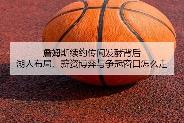 詹姆斯续约传闻发酵背后 湖人布局、薪资博弈与争冠窗口怎么走